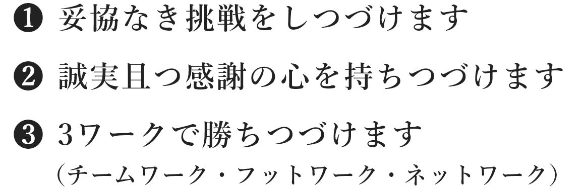 (1)妥協なき挑戦をしつづけます、(2)誠実且つ感謝の心を持ちつづけます、(3)3ワークで勝ちつづけます(チームワーク・フットワーク・ネットワーク)